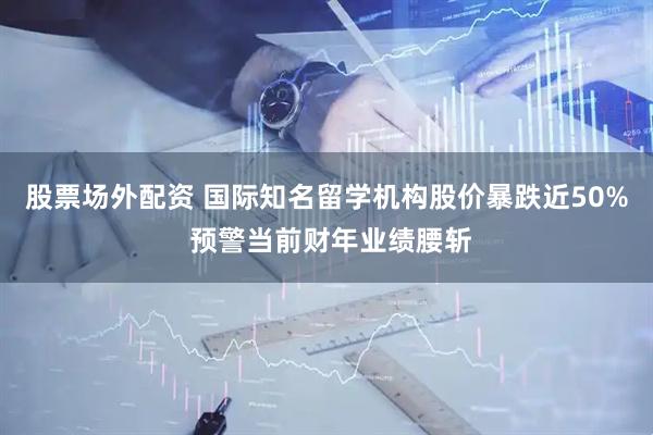 股票场外配资 国际知名留学机构股价暴跌近50% 预警当前财年业绩腰斩