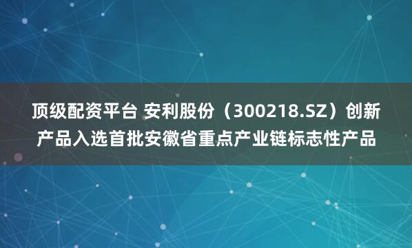 顶级配资平台 安利股份（300218.SZ）创新产品入选首批安徽省重点产业链标志性产品
