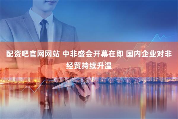 配资吧官网网站 中非盛会开幕在即 国内企业对非经贸持续升温