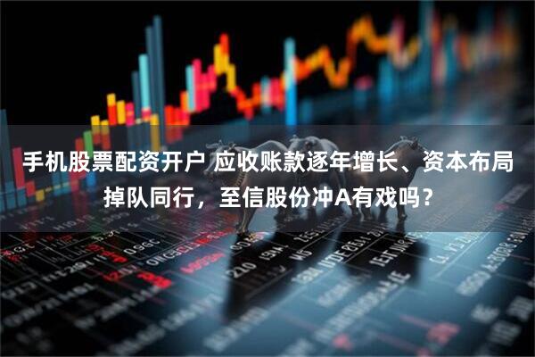 手机股票配资开户 应收账款逐年增长、资本布局掉队同行，至信股份冲A有戏吗？