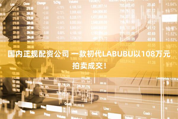 国内正规配资公司 一款初代LABUBU以108万元拍卖成交！