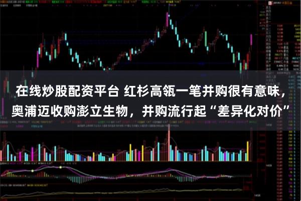 在线炒股配资平台 红杉高瓴一笔并购很有意味，奥浦迈收购澎立生物，并购流行起“差异化对价”