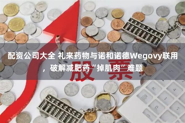配资公司大全 礼来药物与诺和诺德Wegovy联用，破解减肥药“掉肌肉”难题
