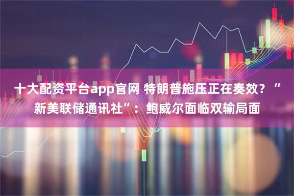 十大配资平台app官网 特朗普施压正在奏效？“新美联储通讯社”：鲍威尔面临双输局面
