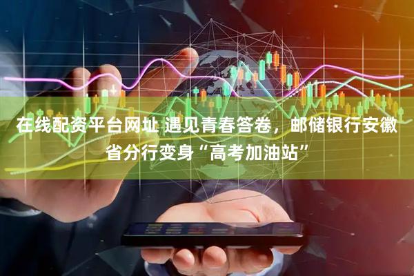 在线配资平台网址 遇见青春答卷，邮储银行安徽省分行变身“高考加油站”