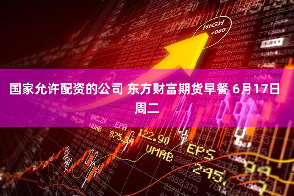 国家允许配资的公司 东方财富期货早餐 6月17日 周二