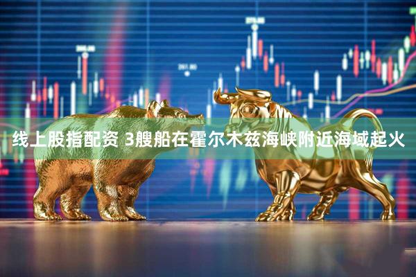 线上股指配资 3艘船在霍尔木兹海峡附近海域起火