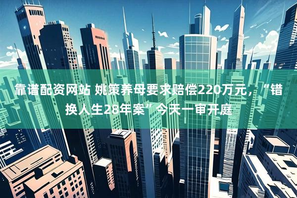 靠谱配资网站 姚策养母要求赔偿220万元，“错换人生28年案”今天一审开庭