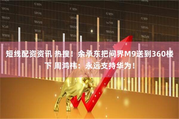 短线配资资讯 热搜！余承东把问界M9送到360楼下 周鸿祎：永远支持华为！