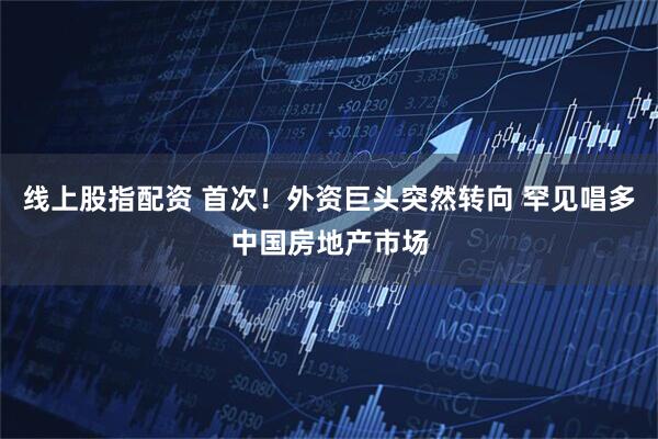 线上股指配资 首次！外资巨头突然转向 罕见唱多中国房地产市场
