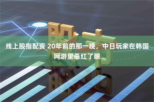 线上股指配资 20年前的那一晚，中日玩家在韩国网游里杀红了眼