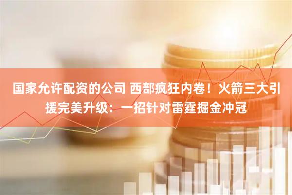 国家允许配资的公司 西部疯狂内卷！火箭三大引援完美升级：一招针对雷霆掘金冲冠