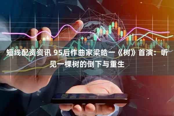 短线配资资讯 95后作曲家梁皓一《树》首演：听见一棵树的倒下与重生