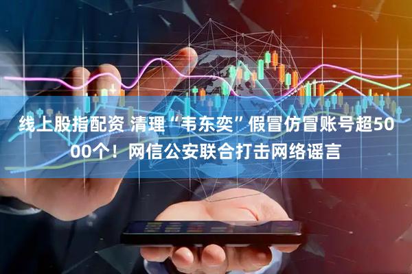 线上股指配资 清理“韦东奕”假冒仿冒账号超5000个！网信公安联合打击网络谣言