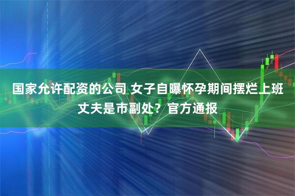 国家允许配资的公司 女子自曝怀孕期间摆烂上班丈夫是市副处？官方通报