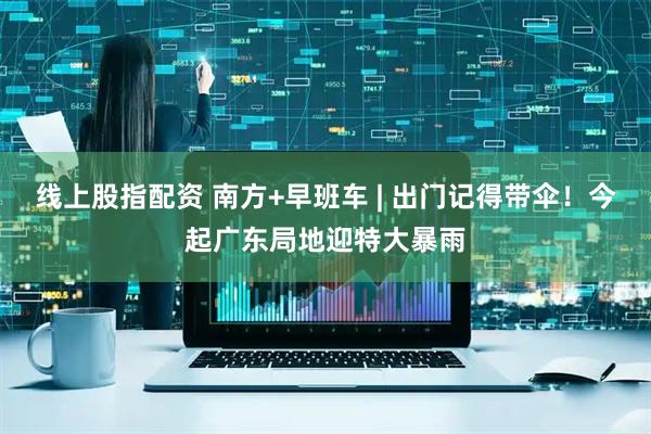 线上股指配资 南方+早班车 | 出门记得带伞！今起广东局地迎特大暴雨