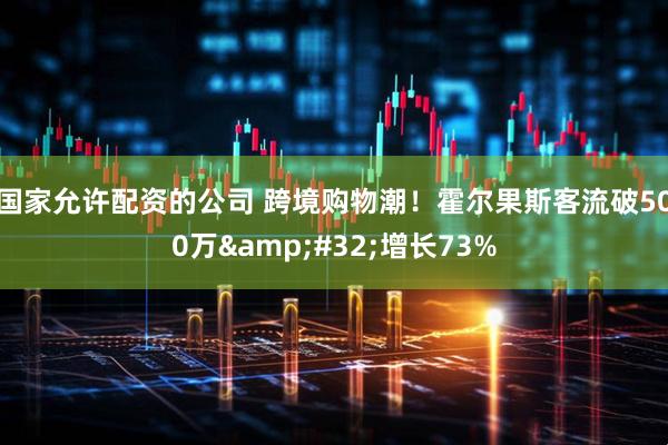 国家允许配资的公司 跨境购物潮！霍尔果斯客流破500万&#32;增长73%