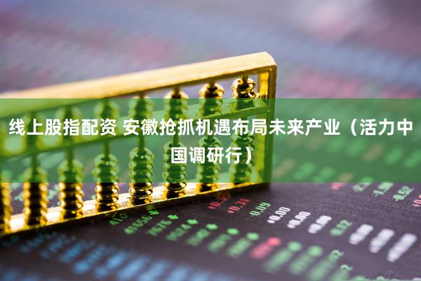 线上股指配资 安徽抢抓机遇布局未来产业（活力中国调研行）