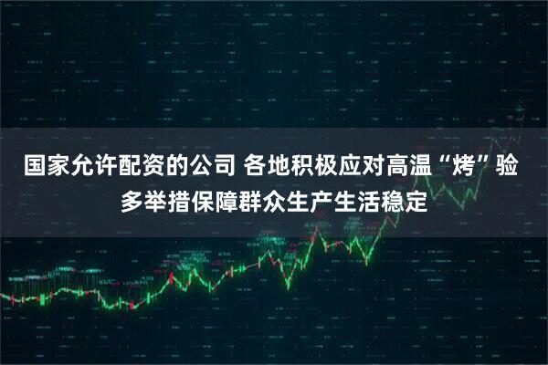国家允许配资的公司 各地积极应对高温“烤”验 多举措保障群众生产生活稳定
