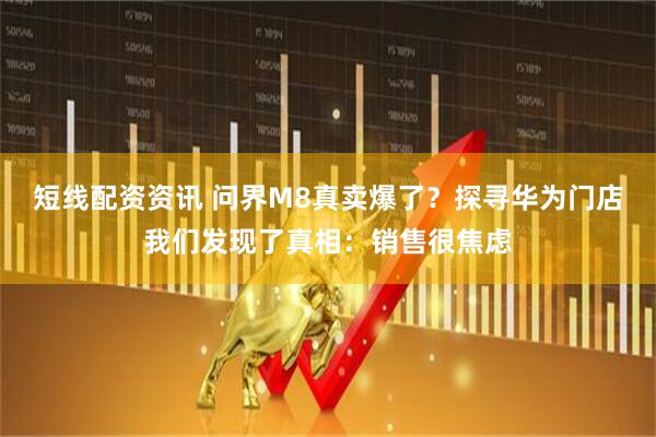 短线配资资讯 问界M8真卖爆了？探寻华为门店我们发现了真相：销售很焦虑
