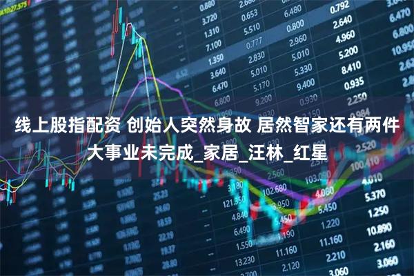 线上股指配资 创始人突然身故 居然智家还有两件大事业未完成_家居_汪林_红星