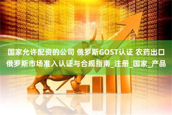 国家允许配资的公司 俄罗斯GOST认证 农药出口俄罗斯市场准入认证与合规指南_注册_国家_产品