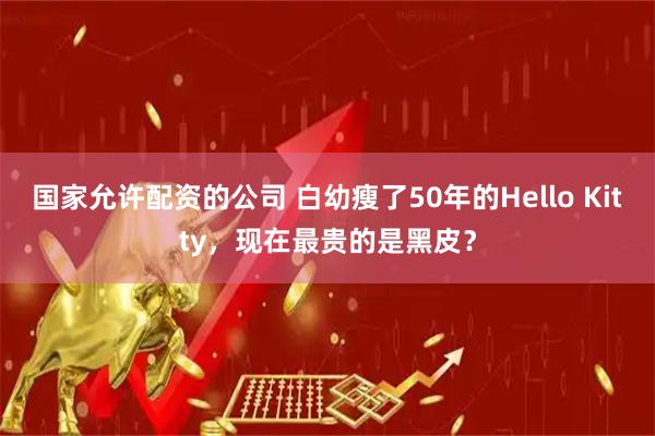 国家允许配资的公司 白幼瘦了50年的Hello Kitty，现在最贵的是黑皮？
