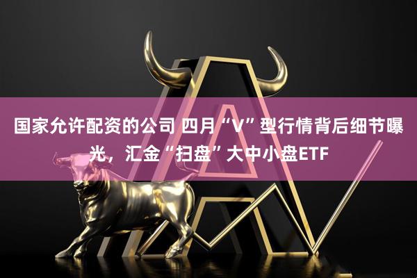 国家允许配资的公司 四月“V”型行情背后细节曝光，汇金“扫盘”大中小盘ETF
