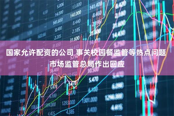 国家允许配资的公司 事关校园餐监管等热点问题 市场监管总局作出回应