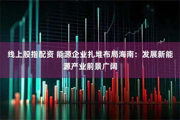 线上股指配资 能源企业扎堆布局海南：发展新能源产业前景广阔