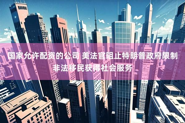 国家允许配资的公司 美法官阻止特朗普政府限制非法移民获得社会服务
