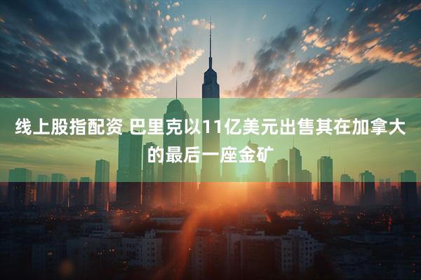 线上股指配资 巴里克以11亿美元出售其在加拿大的最后一座金矿