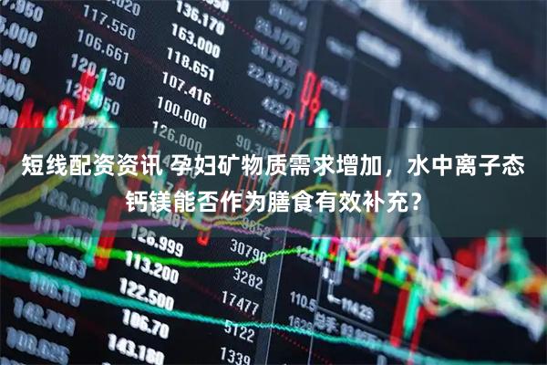 短线配资资讯 孕妇矿物质需求增加，水中离子态钙镁能否作为膳食有效补充？