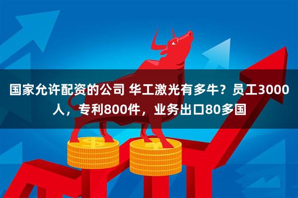 国家允许配资的公司 华工激光有多牛？员工3000人，专利800件，业务出口80多国