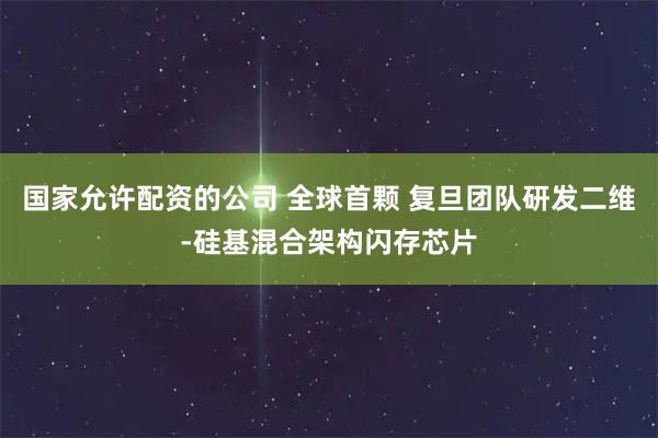 国家允许配资的公司 全球首颗 复旦团队研发二维-硅基混合架构闪存芯片