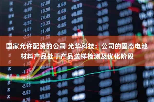 国家允许配资的公司 光华科技：公司的固态电池材料产品处于产品送样检测及优化阶段