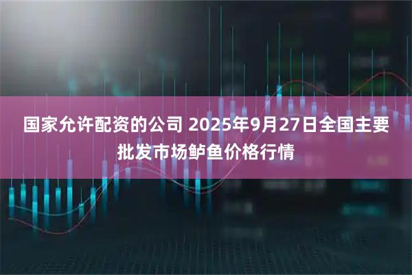 国家允许配资的公司 2025年9月27日全国主要批发市场鲈鱼价格行情